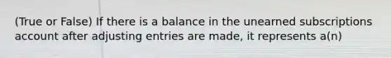 (True or False) If there is a balance in the unearned subscriptions account after adjusting entries are made, it represents a(n)