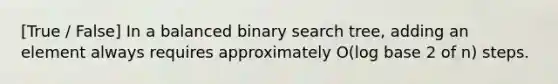 [True / False] In a balanced binary search tree, adding an element always requires approximately O(log base 2 of n) steps.