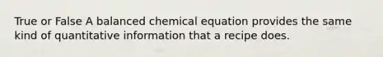 True or False A balanced chemical equation provides the same kind of quantitative information that a recipe does.