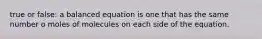 true or false: a balanced equation is one that has the same number o moles of molecules on each side of the equation.