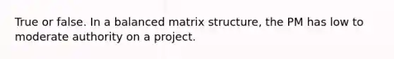 True or false. In a balanced matrix structure, the PM has low to moderate authority on a project.