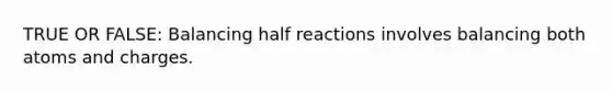 TRUE OR FALSE: Balancing half reactions involves balancing both atoms and charges.