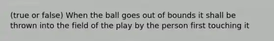 (true or false) When the ball goes out of bounds it shall be thrown into the field of the play by the person first touching it