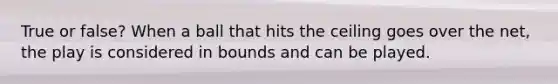 True or false? When a ball that hits the ceiling goes over the net, the play is considered in bounds and can be played.