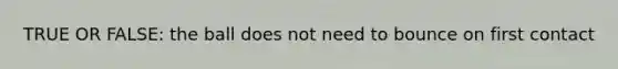 TRUE OR FALSE: the ball does not need to bounce on first contact