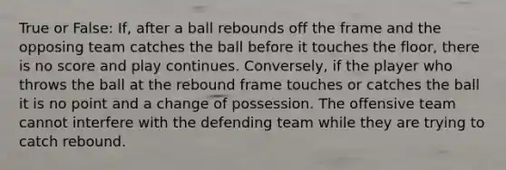 True or False: If, after a ball rebounds off the frame and the opposing team catches the ball before it touches the floor, there is no score and play continues. Conversely, if the player who throws the ball at the rebound frame touches or catches the ball it is no point and a change of possession. The offensive team cannot interfere with the defending team while they are trying to catch rebound.