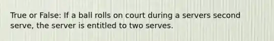 True or False: If a ball rolls on court during a servers second serve, the server is entitled to two serves.