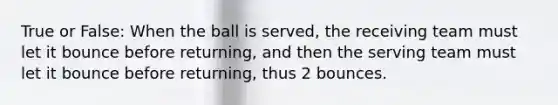 True or False: When the ball is served, the receiving team must let it bounce before returning, and then the serving team must let it bounce before returning, thus 2 bounces.