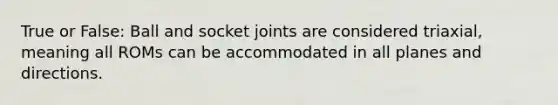 True or False: Ball and socket joints are considered triaxial, meaning all ROMs can be accommodated in all planes and directions.