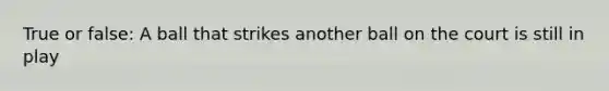True or false: A ball that strikes another ball on the court is still in play