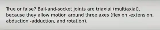 True or false? Ball-and-socket joints are triaxial (multiaxial), because they allow motion around three axes (flexion -extension, abduction -adduction, and rotation).