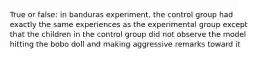 True or false: in banduras experiment, the control group had exactly the same experiences as the experimental group except that the children in the control group did not observe the model hitting the bobo doll and making aggressive remarks toward it