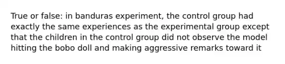 True or false: in banduras experiment, the control group had exactly the same experiences as the experimental group except that the children in the control group did not observe the model hitting the bobo doll and making aggressive remarks toward it