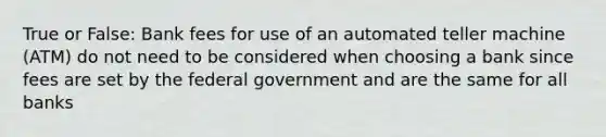 True or False: Bank fees for use of an automated teller machine (ATM) do not need to be considered when choosing a bank since fees are set by the federal government and are the same for all banks