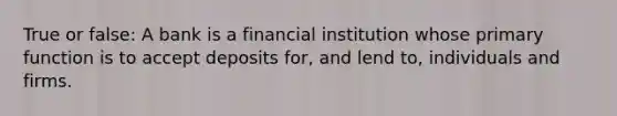 True or false: A bank is a financial institution whose primary function is to accept deposits for, and lend to, individuals and firms.