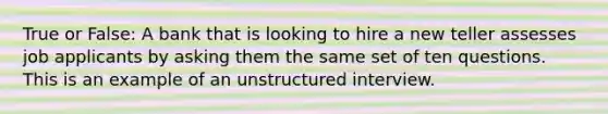 True or False: A bank that is looking to hire a new teller assesses job applicants by asking them the same set of ten questions. This is an example of an unstructured interview.