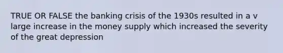 TRUE OR FALSE the banking crisis of the 1930s resulted in a v large increase in the money supply which increased the severity of the great depression