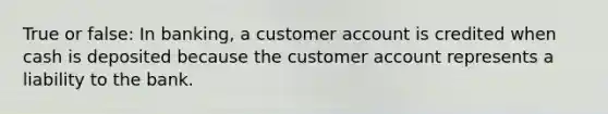 True or false: In banking, a customer account is credited when cash is deposited because the customer account represents a liability to the bank.