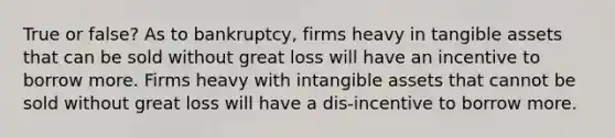 True or false? As to bankruptcy, firms heavy in tangible assets that can be sold without great loss will have an incentive to borrow more. Firms heavy with intangible assets that cannot be sold without great loss will have a dis-incentive to borrow more.