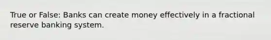 True or False: Banks can create money effectively in a fractional reserve banking system.