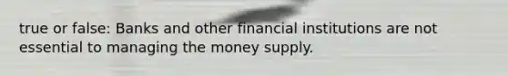 true or false: Banks and other financial institutions are not essential to managing the money supply.