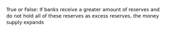 True or False: If banks receive a greater amount of reserves and do not hold all of these reserves as excess reserves, the money supply expands