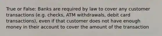 True or False: Banks are required by law to cover any customer transactions (e.g. checks, ATM withdrawals, debit card transactions), even if that customer does not have enough money in their account to cover the amount of the transaction