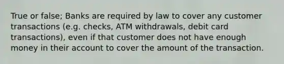 True or false; Banks are required by law to cover any customer transactions (e.g. checks, ATM withdrawals, debit card transactions), even if that customer does not have enough money in their account to cover the amount of the transaction.