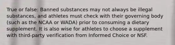 True or false: Banned substances may not always be illegal substances, and athletes must check with their governing body (such as the NCAA or WADA) prior to consuming a dietary supplement. It is also wise for athletes to choose a supplement with third-party verification from Informed Choice or NSF.