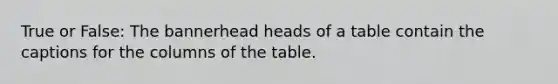 True or False: The bannerhead heads of a table contain the captions for the columns of the table.