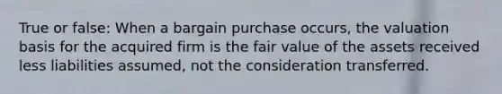 True or false: When a bargain purchase occurs, the valuation basis for the acquired firm is the fair value of the assets received less liabilities assumed, not the consideration transferred.