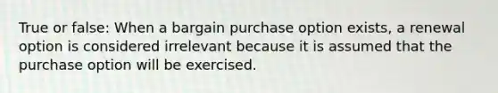 True or false: When a bargain purchase option exists, a renewal option is considered irrelevant because it is assumed that the purchase option will be exercised.