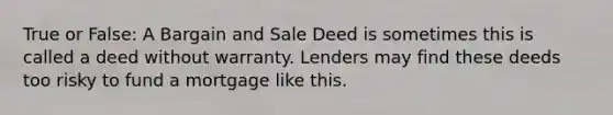 True or False: A Bargain and Sale Deed is sometimes this is called a deed without warranty. Lenders may find these deeds too risky to fund a mortgage like this.