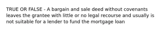 TRUE OR FALSE - A bargain and sale deed without covenants leaves the grantee with little or no legal recourse and usually is not suitable for a lender to fund the mortgage loan