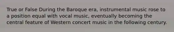 True or False During the Baroque era, instrumental music rose to a position equal with vocal music, eventually becoming the central feature of Western concert music in the following century.