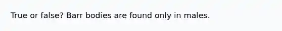 True or false? Barr bodies are found only in males.