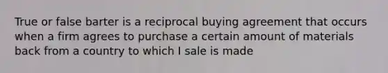 True or false barter is a reciprocal buying agreement that occurs when a firm agrees to purchase a certain amount of materials back from a country to which I sale is made