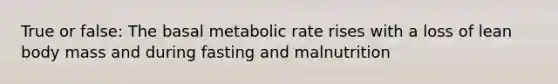 True or false: The basal metabolic rate rises with a loss of lean body mass and during fasting and malnutrition