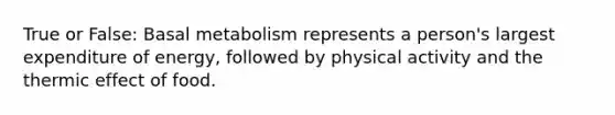 True or False: Basal metabolism represents a person's largest expenditure of energy, followed by physical activity and the thermic effect of food.