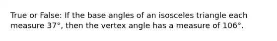 True or False: If the base angles of an isosceles triangle each measure 37°, then the vertex angle has a measure of 106°.