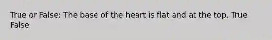 True or False: The base of the heart is flat and at the top. True False