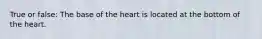 True or false: The base of the heart is located at the bottom of the heart.