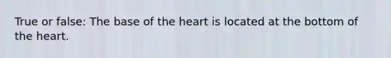 True or false: The base of <a href='https://www.questionai.com/knowledge/kya8ocqc6o-the-heart' class='anchor-knowledge'>the heart</a> is located at the bottom of the heart.