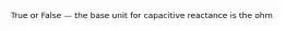 True or False — the base unit for capacitive reactance is the ohm