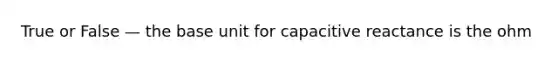 True or False — the base unit for capacitive reactance is the ohm