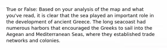 True or False: Based on your analysis of the map and what you've read, it is clear that the sea played an important role in the development of ancient Greece. The long seacoast had numerous harbors that encouraged the Greeks to sail into the Aegean and Mediterranean Seas, where they established trade networks and colonies.