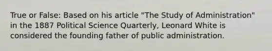 True or False: Based on his article "The Study of Administration" in the 1887 Political Science Quarterly, Leonard White is considered the founding father of public administration.