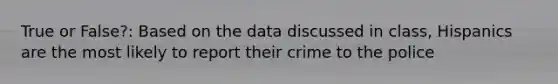 True or False?: Based on the data discussed in class, Hispanics are the most likely to report their crime to the police