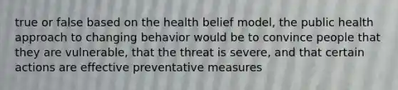 true or false based on the health belief model, the public health approach to changing behavior would be to convince people that they are vulnerable, that the threat is severe, and that certain actions are effective preventative measures