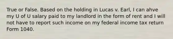 True or False. Based on the holding in Lucas v. Earl, I can ahve my U of U salary paid to my landlord in the form of rent and I will not have to report such income on my federal income tax return Form 1040.